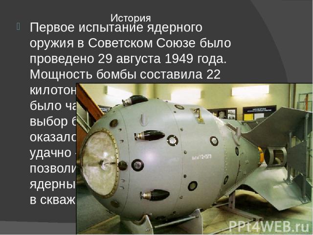 Первое испытание ядерного оружия в Советском Союзе было проведено 29 августа 1949 года. Мощность бомбы составила 22 килотонны. Создание полигона было частью атомного проекта и выбор был сделан, как оказалось впоследствии, весьма удачно — рельеф мест…
