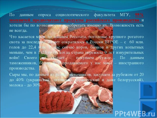 По данным опроса социологического факультета МГУ, 99% москвичей предпочитают продукты российского производства и хотели бы по возможности приобретать именно их. Возможность есть не всегда. Что касается мяса: по данным Росстата, поголовье крупного ро…