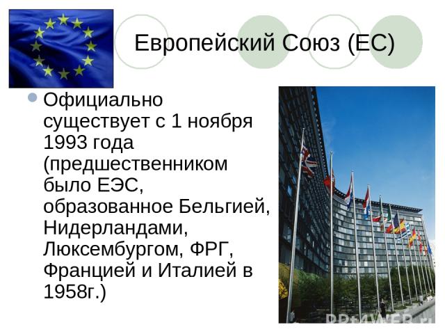 Европейский Союз (ЕС) Официально существует с 1 ноября 1993 года (предшественником было ЕЭС, образованное Бельгией, Нидерландами, Люксембургом, ФРГ, Францией и Италией в 1958г.)