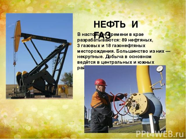НЕФТЬ И ГАЗ В настоящее времени в крае разрабатываются: 89 нефтяных, 3 газовых и 18 газонефтяных месторождения. Большинство из них — некрупные. Добыча в основном ведётся в центральных и южных районах.