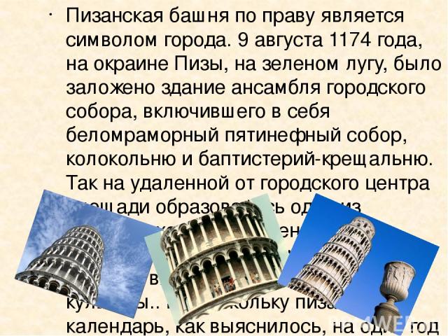 Пизанская башня по праву является символом города. 9 августа 1174 года, на окраине Пизы, на зеленом лугу, было заложено здание ансамбля городского собора, включившего в себя беломраморный пятинефный собор, колокольню и баптистерий-крещальню. Так на …