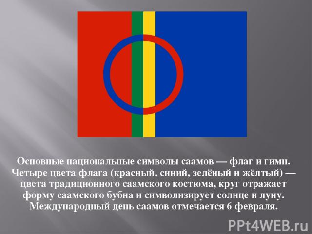 Основные национальные символы саамов — флаг и гимн. Четыре цвета флага (красный, синий, зелёный и жёлтый) — цвета традиционного саамского костюма, круг отражает форму саамского бубна и символизирует солнце и луну. Международный день саамов отмечаетс…