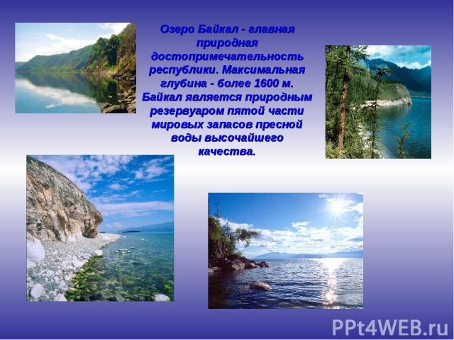 Озеро Байкал - главная природная достопримечательность республики. Максимальная глубина - более 1600 м. Байкал является природным резервуаром пятой части мировых запасов пресной воды высочайшего качества.