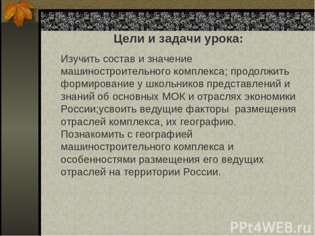 Цели и задачи урока: Изучить состав и значение машиностроительного комплекса; продолжить формирование у школьников представлений и знаний об основных МОК и отраслях экономики России;усвоить ведущие факторы размещения отраслей комплекса, их географию…