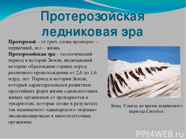 Протерозойская ледниковая эра Протерозой – от греч. слова протерос – первичный, зоэ – жизнь. Протерозойская эра – геологический период в истории Земли, включающий историю образования горных пород различного происхождения от 2,6 до 1,6 млрд. лет. Пер…