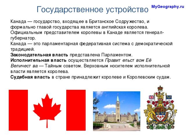 Государственное устройство MyGeography.ru Канада — государство, входящее в Британское Содружество, и формально главой государства является английская королева. Официальным представителем королевы в Канаде является генерал-губернатор. Канада — это па…