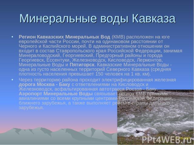 Минеральные воды Кавказа Регион Кавказских Минеральных Вод (КМВ) расположен на юге европейской части России, почти на одинаковом расстоянии от Черного и Каспийского морей. В административном отношении он входит в состав Ставропольского края Российск…