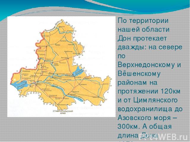 По территории нашей области Дон протекает дважды: на севере по Верхнедонскому и Вёшенскому районам на протяжении 120км и от Цимлянского водохранилища до Азовского моря – 300км. А общая длина Дона 1870км.