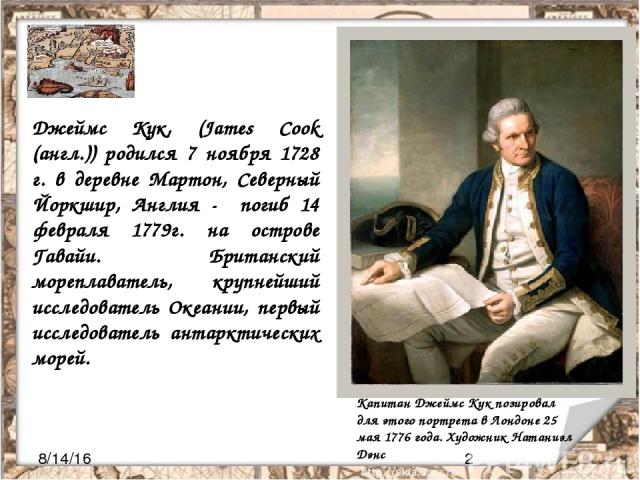 Джеймс Кук, (James Cook (англ.)) родился 7 ноября 1728 г. в деревне Мартон, Северный Йоркшир, Англия - погиб 14 февраля 1779г. на острове Гавайи. Британский мореплаватель, крупнейший исследователь Океании, первый исследователь антарктических морей. …