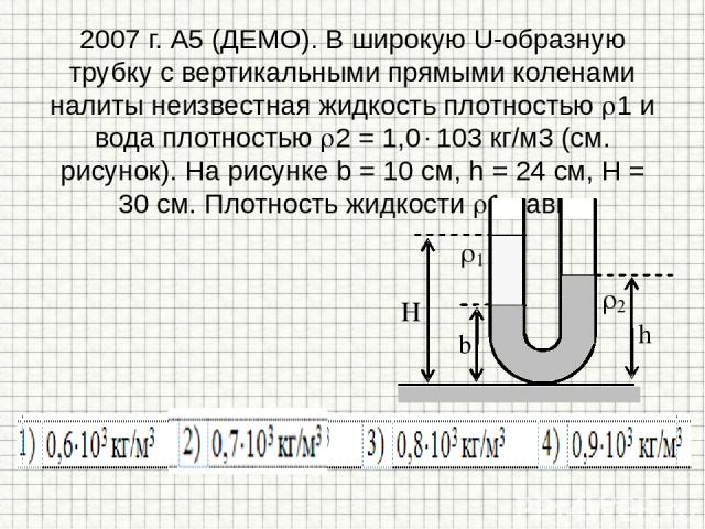 2007 г. А5 (ДЕМО). В широкую U-образную трубку с вертикальными прямыми коленами налиты неизвестная жидкость плотностью 1 и вода плотностью 2 = 1,0 103 кг/м3 (см. рисунок). На рисунке b = 10 см, h = 24 см, H = 30 см. Плотность жидкости 1 равна
