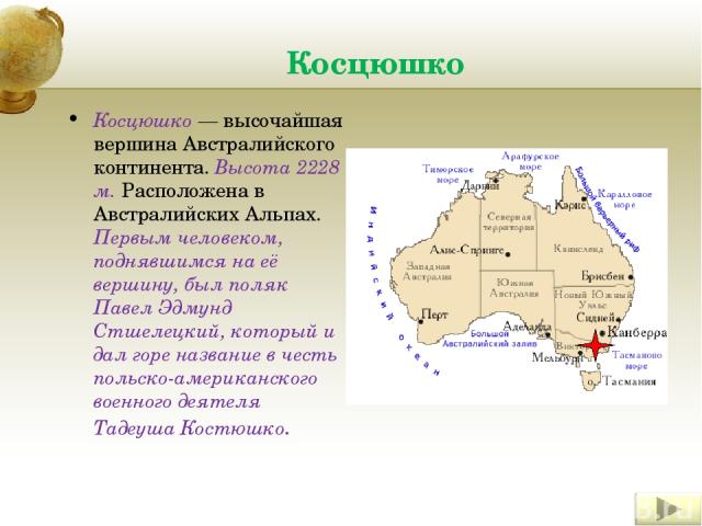 Косцюшко Косцюшко — высочайшая вершина Австралийского континента. Высота 2228 м. Расположена в Австралийских Альпах. Первым человеком, поднявшимся на её вершину, был поляк Павел Эдмунд Стшелецкий, который и дал горе название в честь польско-американ…