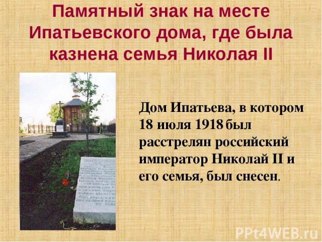 Памятный знак на месте Ипатьевского дома, где была казнена семья Николая II Дом Ипатьева, в котором 18 июля 1918 был расстрелян российский император Николай II и его семья, был снесен.