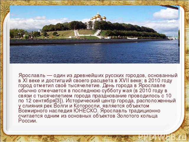 Ярославль — один из древнейших русских городов, основанный в XI веке и достигший своего расцвета в XVII веке; в 2010 году город отметил своё тысячелетие. День города в Ярославле обычно отмечается в последнюю субботу мая (в 2010 году в связи с тысяче…