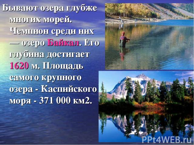Бывают озера глубже многих морей. Чемпион среди них — озеро Байкал. Его глубина достигает 1620 м. Площадь самого крупного озера - Каспийского моря - 371 000 км2.