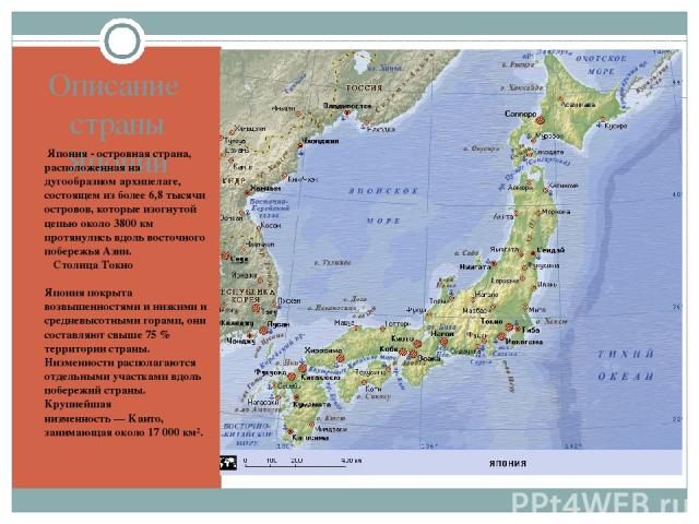 Описание страны Японии Япония - островная страна, расположенная на дугообразном архипелаге, состоящем из более 6,8 тысячи островов, которые изогнутой цепью около 3800 км протянулись вдоль восточного побережья Азии. Столица Токио Япония покрыта возвы…