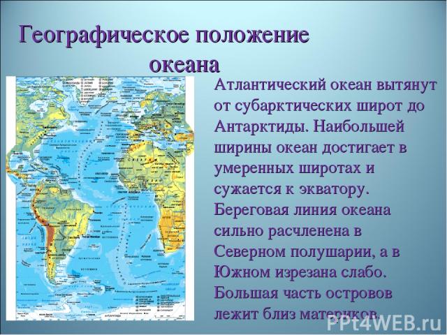 Географическое положение океана Атлантический океан вытянут от субарктических широт до Антарктиды. Наибольшей ширины океан достигает в умеренных широтах и сужается к экватору. Береговая линия океана сильно расчленена в Северном полушарии, а в Южном …