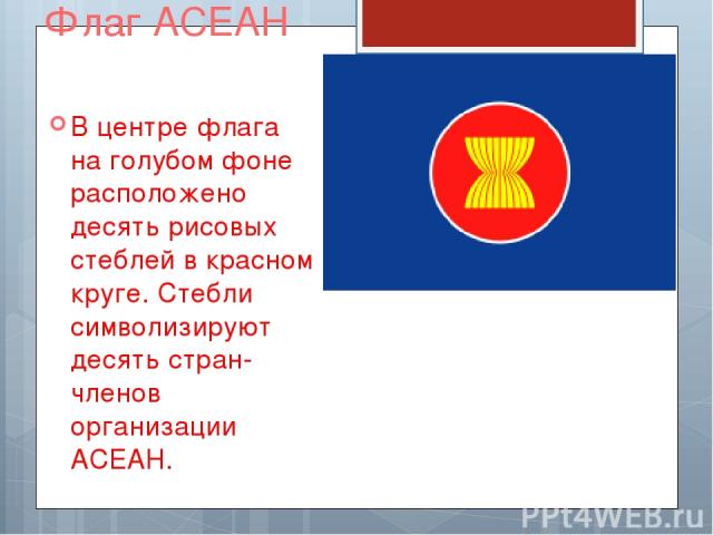 Флаг АСЕАН В центре флага на голубом фоне расположено десять рисовых стеблей в красном круге. Стебли символизируют десять стран-членов организации АСЕАН.