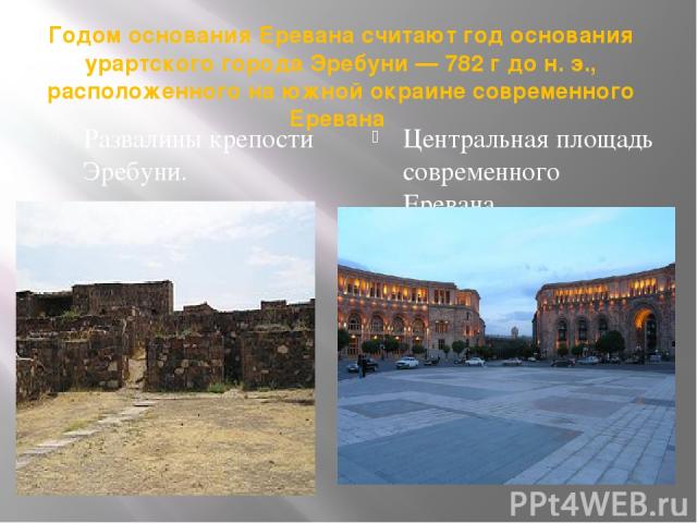 Годом основания Еревана считают год основания урартского города Эребуни — 782 г до н. э., расположенного на южной окраине современного Еревана Развалины крепости Эребуни. Центральная площадь современного Еревана