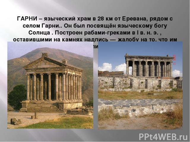 ГАРНИ – языческий храм в 28 км от Еревана, рядом с селом Гарни.. Он был посвящён языческому богу Солнца . Построен рабами-греками в I в. н. э. , оставившими на камнях надпись — жалобу на то, что им не заплатили за работу.