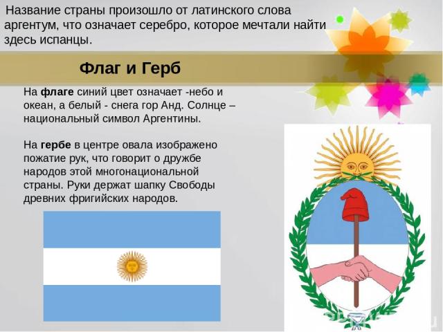 На флаге синий цвет означает -небо и океан, а белый - снега гор Анд. Солнце – национальный символ Аргентины. На гербе в центре овала изображено пожатие рук, что говорит о дружбе народов этой многонациональной страны. Руки держат шапку Свободы древни…