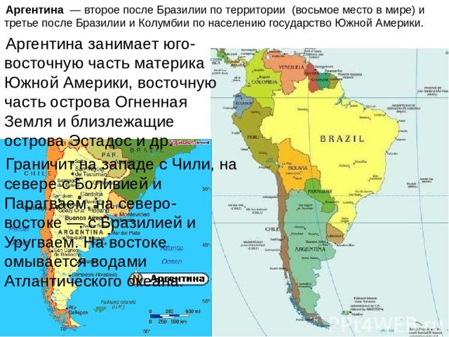 Аргентина  — второе после Бразилии по территории (восьмое место в мире) и третье после Бразилии и Колумбии по населению государство Южной Америки. Аргентина занимает юго-восточную часть материка Южной Америки, восточную часть острова Огненная Земля …