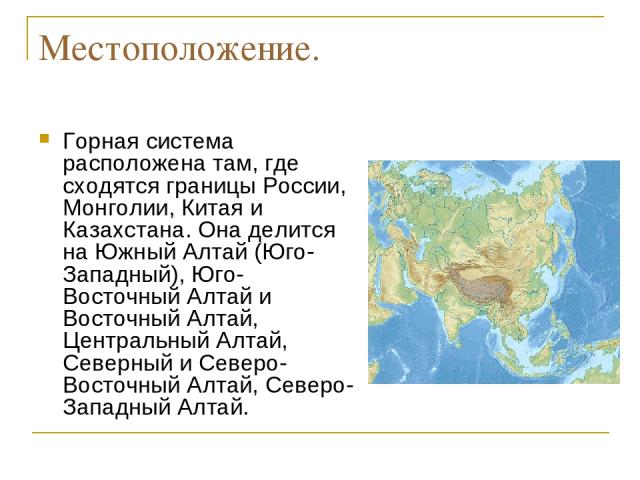 Местоположение. Горная система расположена там, где сходятся границы России, Монголии, Китая и Казахстана. Она делится на Южный Алтай (Юго-Западный), Юго-Восточный Алтай и Восточный Алтай, Центральный Алтай, Северный и Северо-Восточный Алтай, Северо…