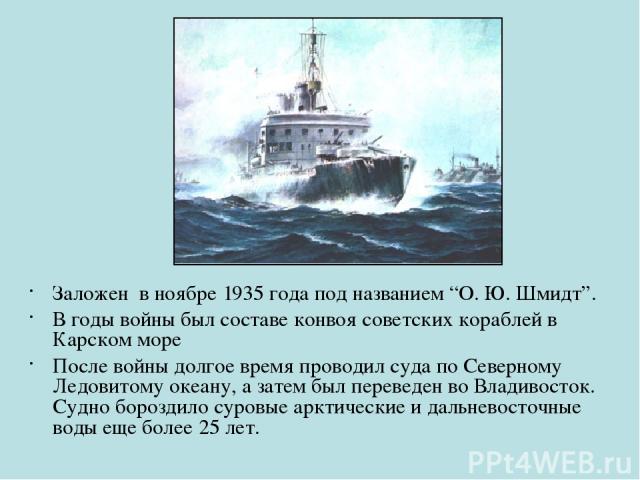 Заложен в ноябре 1935 года под названием “О. Ю. Шмидт”. В годы войны был составе конвоя советских кораблей в Карском море После войны долгое время проводил суда по Северному Ледовитому океану, а затем был переведен во Владивосток. Судно бороздило су…