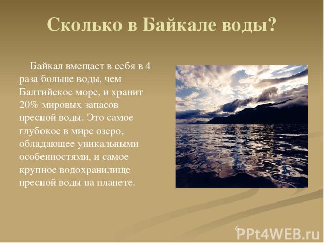 Сколько в Байкале воды? Байкал вмещает в себя в 4 раза больше воды, чем Балтийское море, и хранит 20% мировых запасов пресной воды. Это самое глубокое в мире озеро, обладающее уникальными особенностями, и самое крупное водохранилище пресной воды на …