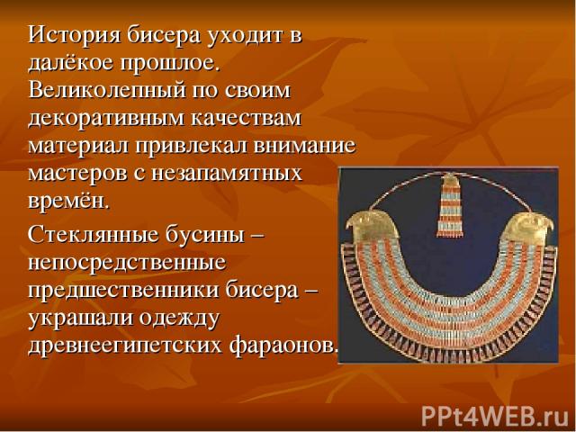 История бисера уходит в далёкое прошлое. Великолепный по своим декоративным качествам материал привлекал внимание мастеров с незапамятных времён. Стеклянные бусины – непосредственные предшественники бисера – украшали одежду древнеегипетских фараонов.