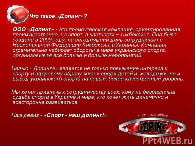 Что такое «Допинг»? ООО «Допинг» - это промоутерская компания, ориентированная, преимущественно, на спорт, в частности – кикбоксинг. Она была создана в 2009 году, на сегодняшний день сотрудничает с Национальной Федерации Кикбоксинга Украины. Компани…
