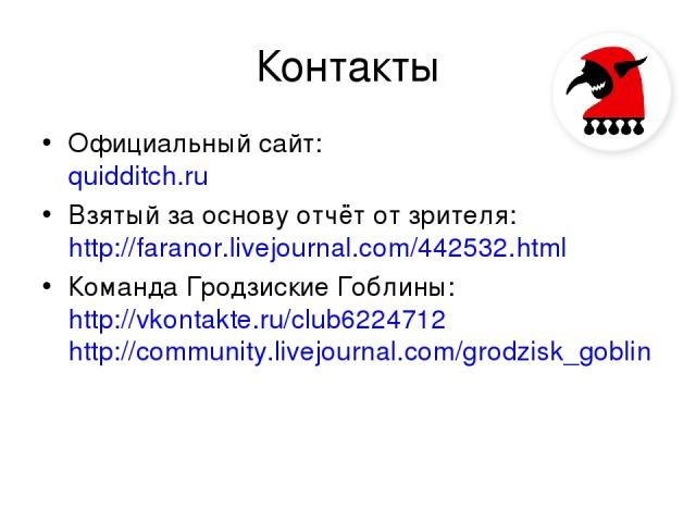 Контакты Официальный сайт: quidditch.ru Взятый за основу отчёт от зрителя: http://faranor.livejournal.com/442532.html Команда Гродзиские Гоблины: http://vkontakte.ru/club6224712 http://community.livejournal.com/grodzisk_goblin