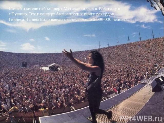 Самый знаменитый концерт Металлики был в 1991 году в г.Тушино. Этот концерт был занесен к книгу рекордов Гиннеса.На нем было насчитывалось около 2 000 000 человек. {