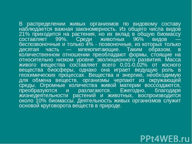 В распределении живых организмов по видовому составу наблюдается важная закономерность. Из общего числа видов 21% приходится на растения, но их вклад в общую биомассу составляет 99%. Среди животных 96% видов — беспозвоночные и только 4% - позвоночны…