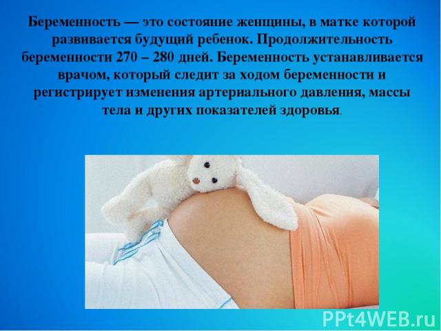 Беременность — это состояние женщины, в матке которой развивается будущий ребенок. Продолжительность беременности 270 – 280 дней. Беременность устанавливается врачом, который следит за ходом беременности и регистрирует изменения артериального давлен…