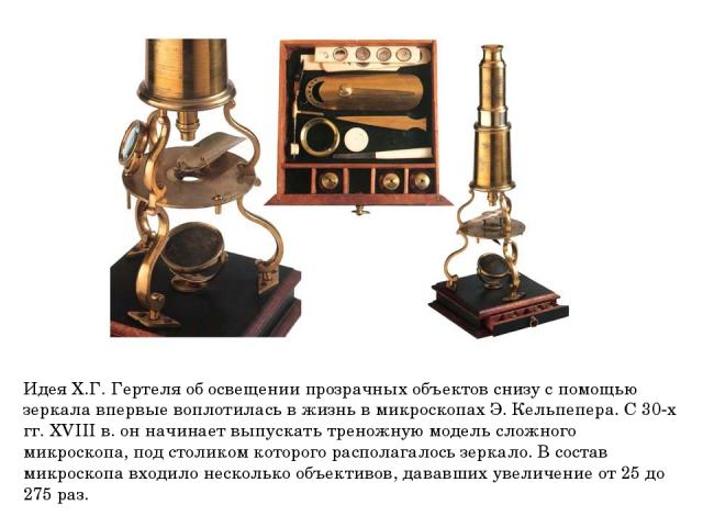 Идея Х.Г. Гертеля об освещении прозрачных объектов снизу с помощью зеркала впервые воплотилась в жизнь в микроскопах Э. Кельпепера. С 30-х гг. XVIII в. он начинает выпускать треножную модель сложного микроскопа, под столиком которого располагалось з…