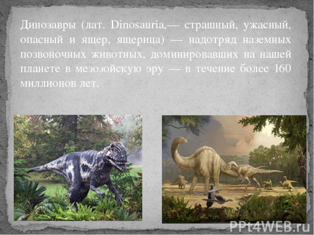 Динозавры (лат. Dinosauria,— страшный, ужасный, опасный и ящер, ящерица) — надотряд наземных позвоночных животных, доминировавших на нашей планете в мезозойскую эру — в течение более 160 миллионов лет.