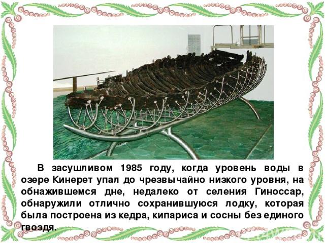 В засушливом 1985 году, когда уровень воды в озере Кинерет упал до чрезвычайно низкого уровня, на обнажившемся дне, недалеко от селения Гиноссар, обнаружили отлично сохранившуюся лодку, которая была построена из кедра, кипариса и сосны без единого гвоздя.