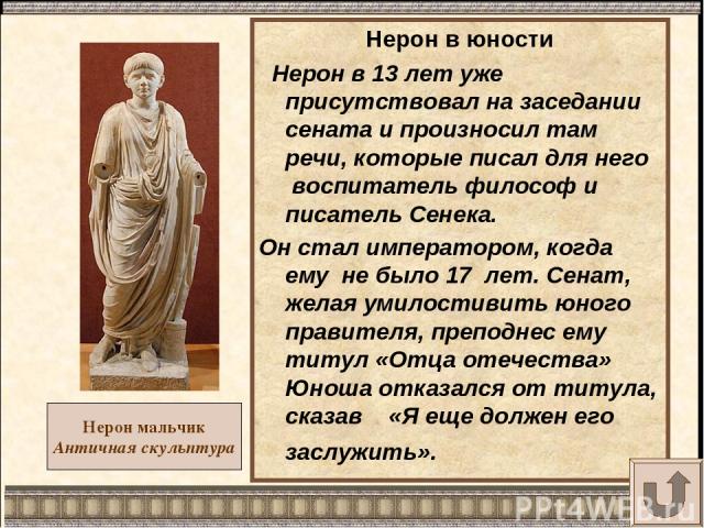 Нерон мальчик Античная скульптура Нерон в юности Нерон в 13 лет уже присутствовал на заседании сената и произносил там речи, которые писал для него воспитатель философ и писатель Сенека. Он стал императором, когда ему не было 17 лет. Сенат, желая ум…