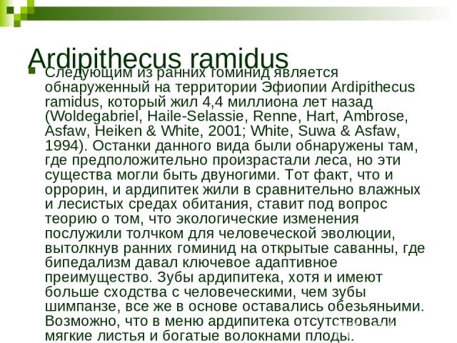 Ardipithecus ramidus Следующим из ранних гоминид является обнаруженный на территории Эфиопии Ardipithecus ramidus, который жил 4,4 миллиона лет назад (Woldegabriel, Haile-Selassie, Renne, Hart, Ambrose, Asfaw, Heiken & White, 2001; White, Suwa & Asf…