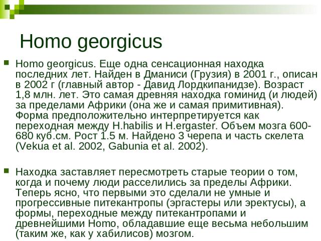 Homo georgicus Homo georgicus. Еще одна сенсационная находка последних лет. Найден в Дманиси (Грузия) в 2001 г., описан в 2002 г (главный автор - Давид Лордкипанидзе). Возраст 1,8 млн. лет. Это самая древняя находка гоминид (и людей) за пределами Аф…