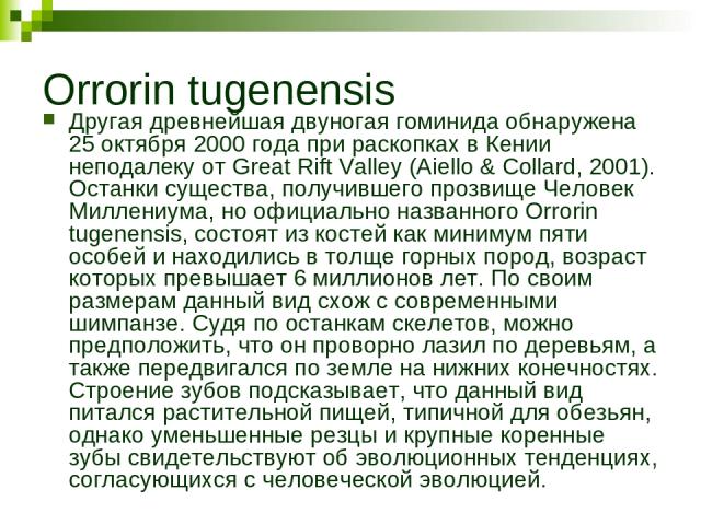 Orrorin tugenensis Другая древнейшая двуногая гоминида обнаружена 25 октября 2000 года при раскопках в Кении неподалеку от Great Rift Valley (Aiello & Collard, 2001). Останки существа, получившего прозвище Человек Миллениума, но официально названног…