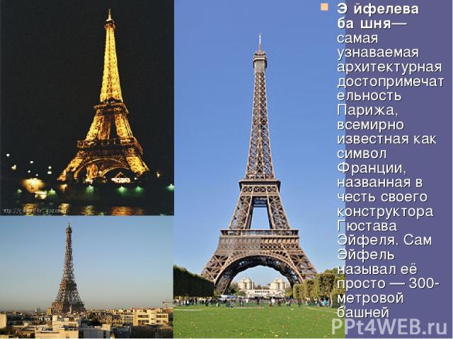 Э йфелева ба шня— самая узнаваемая архитектурная достопримечательность Парижа, всемирно известная как символ Франции, названная в честь своего конструктора Гюстава Эйфеля. Сам Эйфель называл её просто — 300-метровой башней