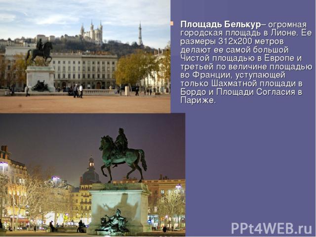 Площадь Белькур– огромная городская площадь в Лионе. Ее размеры 312х200 метров делают ее самой большой Чистой площадью в Европе и третьей по величине площадью во Франции, уступающей только Шахматной площади в Бордо и Площади Согласия в Париже.