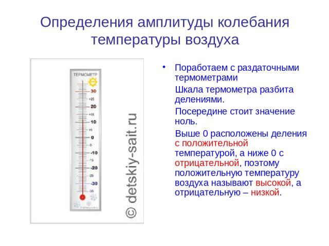 Определения амплитуды колебания температуры воздуха Поработаем с раздаточными термометрами Шкала термометра разбита делениями. Посередине стоит значение ноль. Выше 0 расположены деления с положительной температурой, а ниже 0 с отрицательной, поэтому…