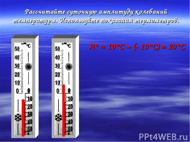 Рассчитайте суточную амплитуду колебаний температуры. Используйте показания термометров. А° = 10°С – (- 10°С) = 20°С