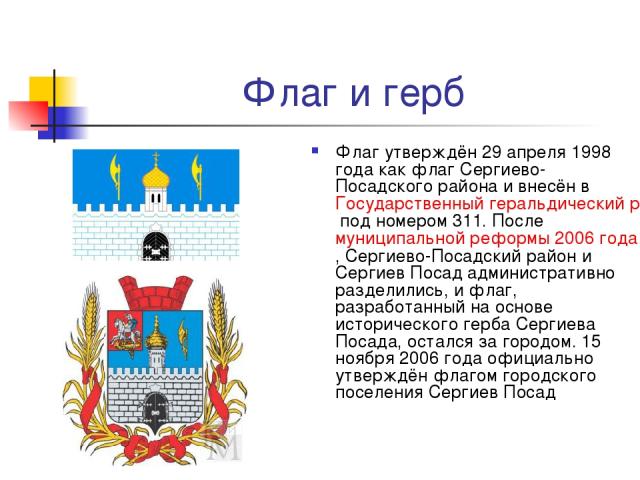 Флаг и герб Флаг утверждён 29 апреля 1998 года как флаг Сергиево-Посадского района и внесён в Государственный геральдический регистр Российской Федерации под номером 311. После муниципальной реформы 2006 года, Сергиево-Посадский район и Сергиев Поса…