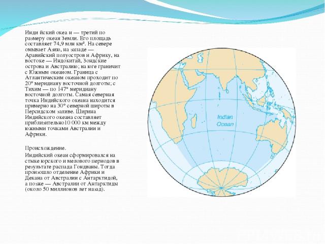 Инди йский океа н — третий по размеру океан Земли. Его площадь составляет 74,9 млн км². На севере омывает Азию, на западе — Аравийский полуостров и Африку, на востоке — Индокитай, Зондские острова и Австралию; на юге граничит с Южным океаном. Границ…