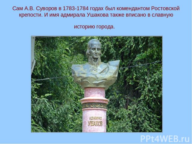 Сам А.В. Суворов в 1783-1784 годах был комендантом Ростовской крепости. И имя адмирала Ушакова также вписано в славную историю города.