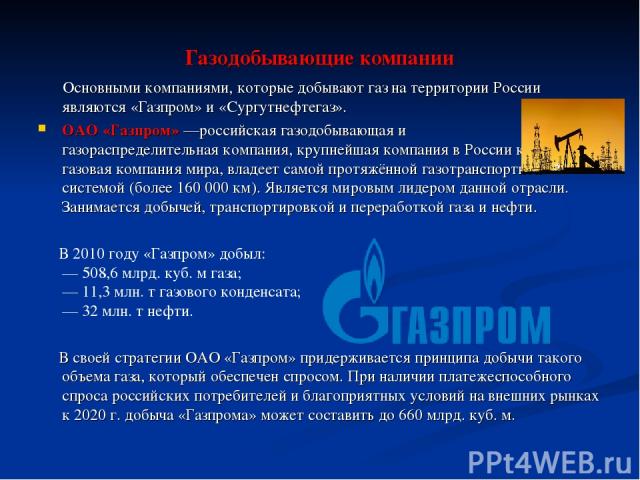 Газодобывающие компании Основными компаниями, которые добывают газ на территории России являются «Газпром» и «Сургутнефтегаз». ОАО «Газпром» —российская газодобывающая и газораспределительная компания, крупнейшая компания в России крупнейшая газовая…