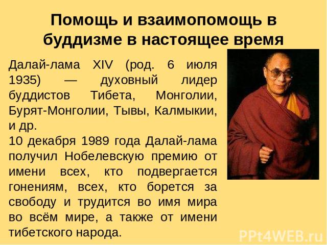 Далай-лама XIV (род. 6 июля 1935) — духовный лидер буддистов Тибета, Монголии, Бурят-Монголии, Тывы, Калмыкии, и др. 10 декабря 1989 года Далай-лама получил Нобелевскую премию от имени всех, кто подвергается гонениям, всех, кто борется за свободу и …